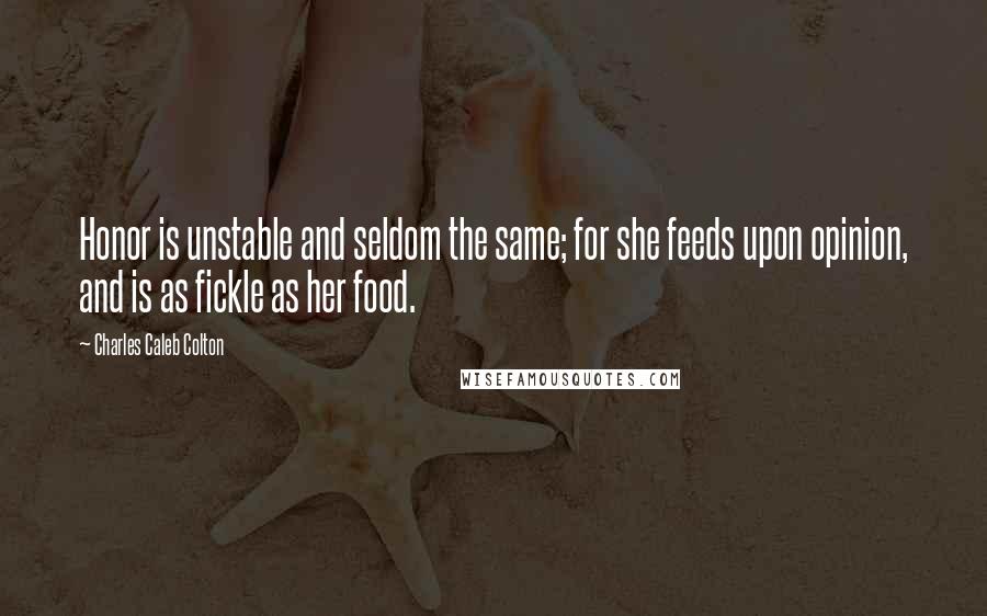 Charles Caleb Colton Quotes: Honor is unstable and seldom the same; for she feeds upon opinion, and is as fickle as her food.