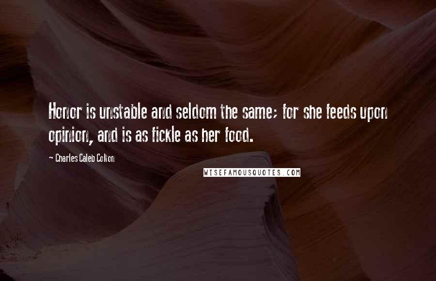 Charles Caleb Colton Quotes: Honor is unstable and seldom the same; for she feeds upon opinion, and is as fickle as her food.