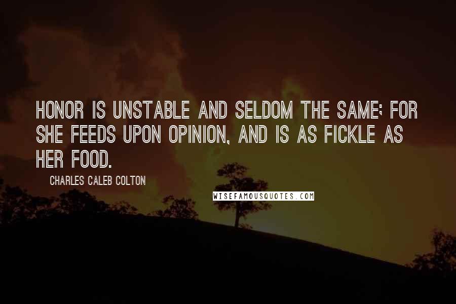 Charles Caleb Colton Quotes: Honor is unstable and seldom the same; for she feeds upon opinion, and is as fickle as her food.