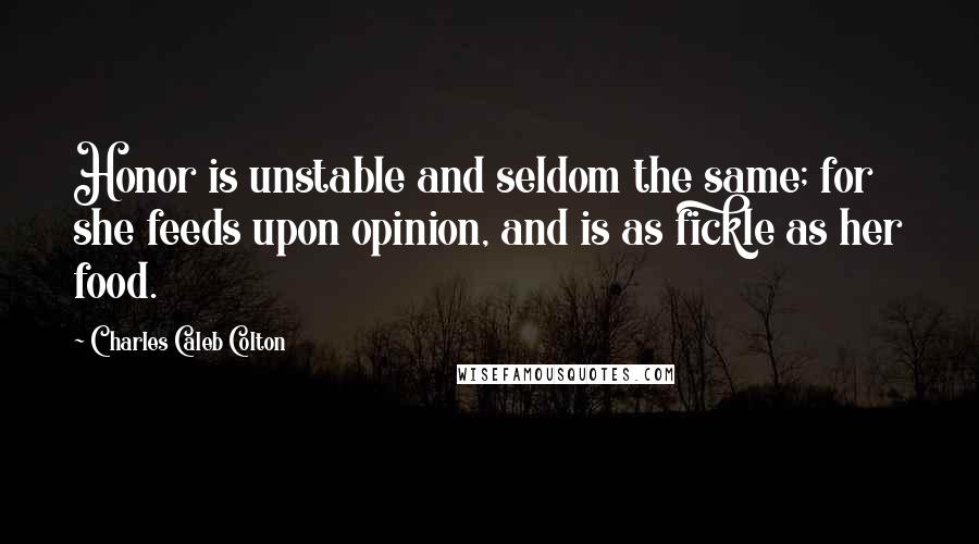 Charles Caleb Colton Quotes: Honor is unstable and seldom the same; for she feeds upon opinion, and is as fickle as her food.