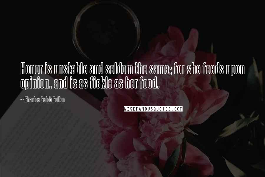 Charles Caleb Colton Quotes: Honor is unstable and seldom the same; for she feeds upon opinion, and is as fickle as her food.