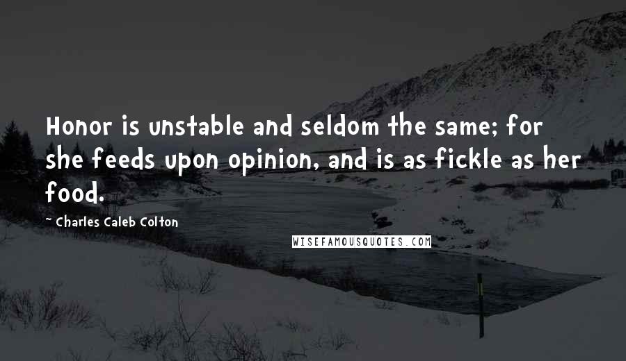 Charles Caleb Colton Quotes: Honor is unstable and seldom the same; for she feeds upon opinion, and is as fickle as her food.