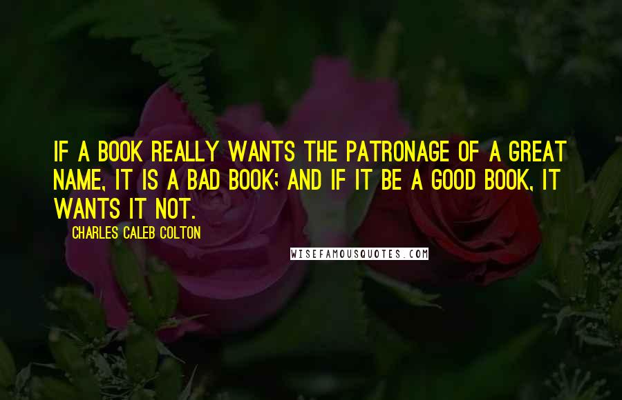 Charles Caleb Colton Quotes: If a book really wants the patronage of a great name, it is a bad book; and if it be a good book, it wants it not.