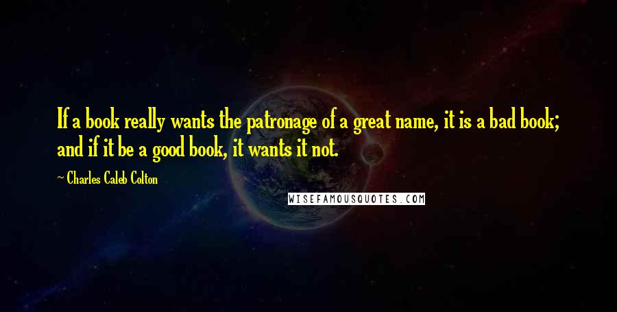 Charles Caleb Colton Quotes: If a book really wants the patronage of a great name, it is a bad book; and if it be a good book, it wants it not.