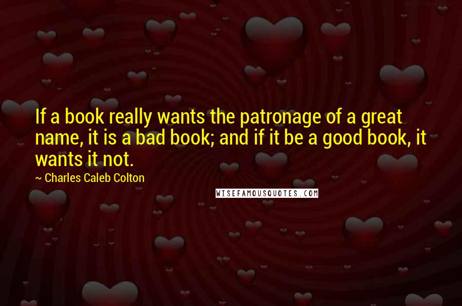 Charles Caleb Colton Quotes: If a book really wants the patronage of a great name, it is a bad book; and if it be a good book, it wants it not.