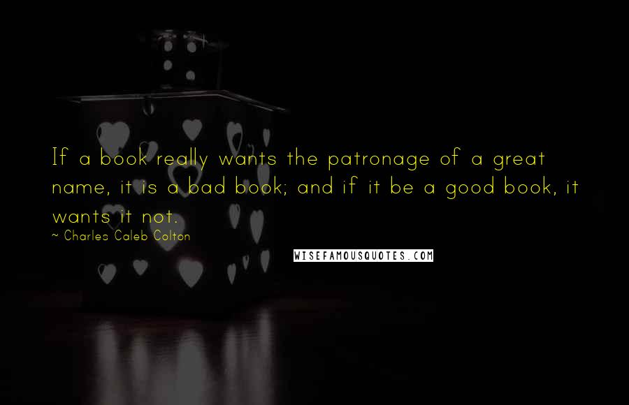 Charles Caleb Colton Quotes: If a book really wants the patronage of a great name, it is a bad book; and if it be a good book, it wants it not.