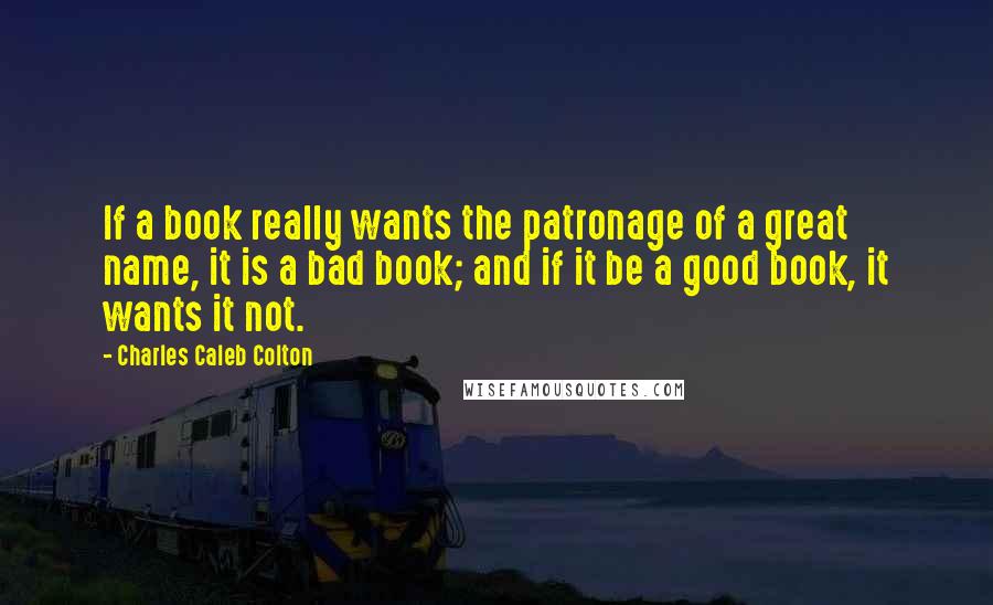 Charles Caleb Colton Quotes: If a book really wants the patronage of a great name, it is a bad book; and if it be a good book, it wants it not.