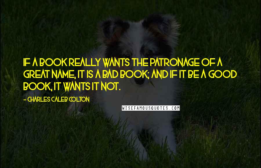 Charles Caleb Colton Quotes: If a book really wants the patronage of a great name, it is a bad book; and if it be a good book, it wants it not.