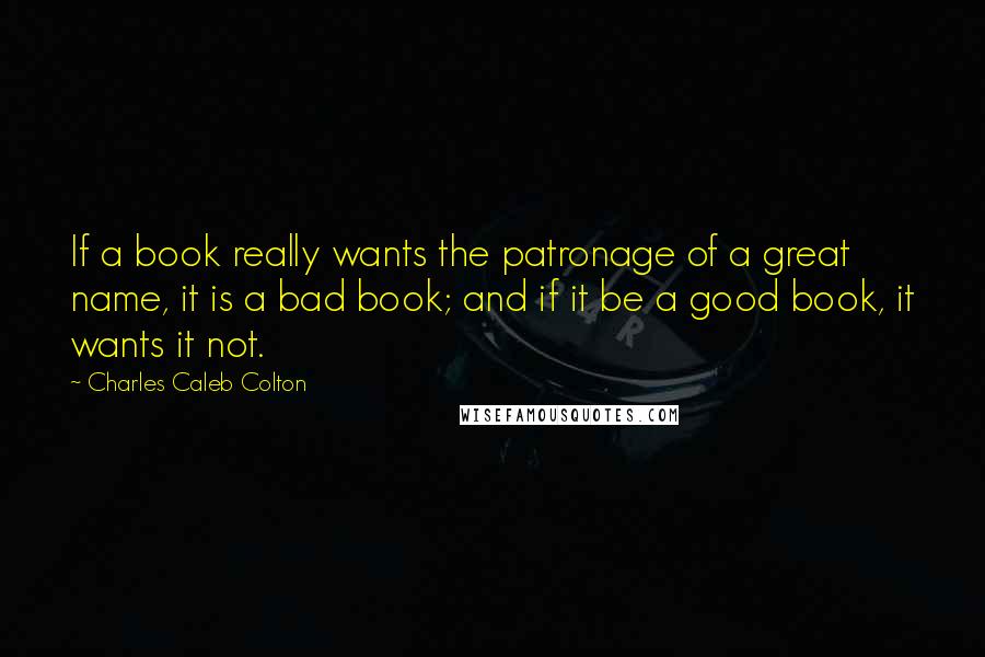 Charles Caleb Colton Quotes: If a book really wants the patronage of a great name, it is a bad book; and if it be a good book, it wants it not.