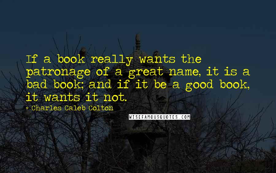 Charles Caleb Colton Quotes: If a book really wants the patronage of a great name, it is a bad book; and if it be a good book, it wants it not.