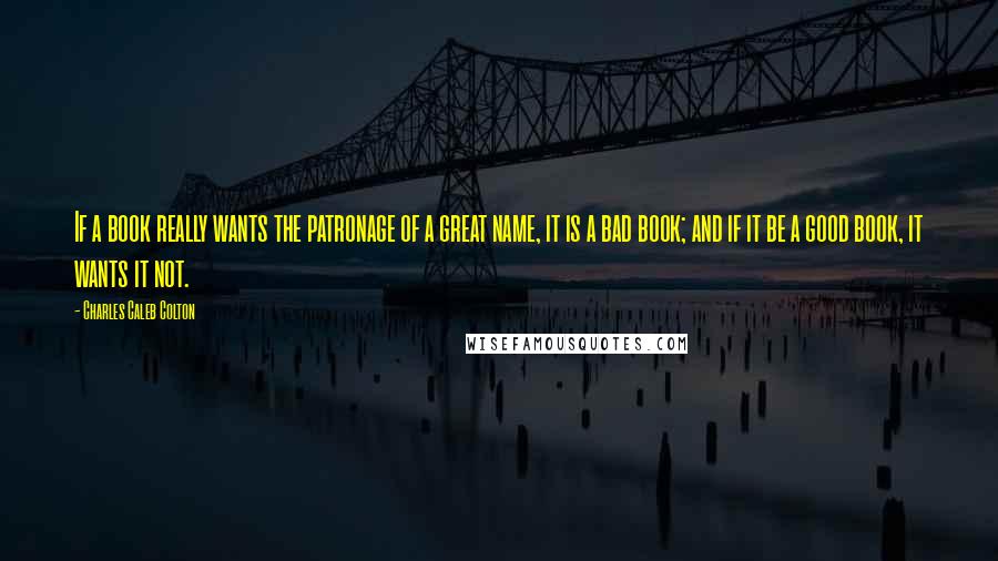 Charles Caleb Colton Quotes: If a book really wants the patronage of a great name, it is a bad book; and if it be a good book, it wants it not.