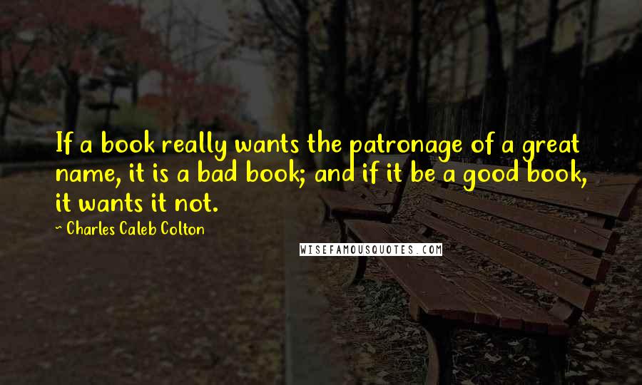 Charles Caleb Colton Quotes: If a book really wants the patronage of a great name, it is a bad book; and if it be a good book, it wants it not.