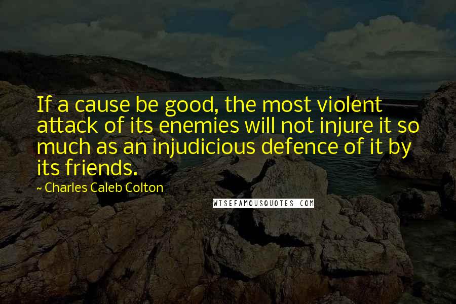Charles Caleb Colton Quotes: If a cause be good, the most violent attack of its enemies will not injure it so much as an injudicious defence of it by its friends.