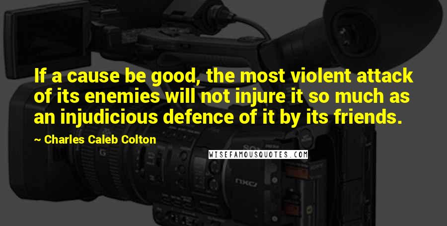 Charles Caleb Colton Quotes: If a cause be good, the most violent attack of its enemies will not injure it so much as an injudicious defence of it by its friends.