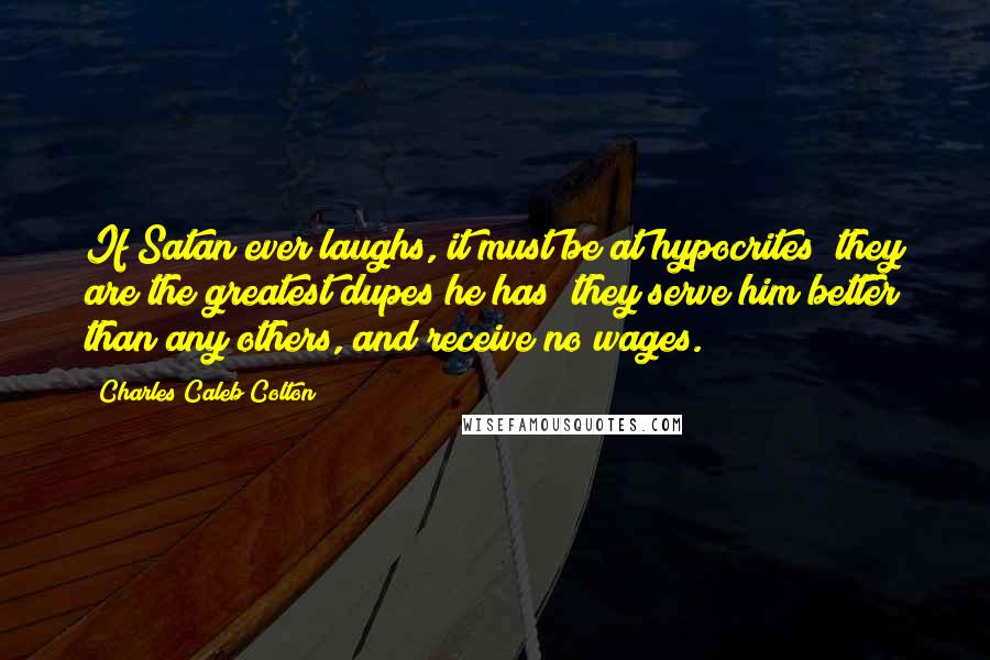 Charles Caleb Colton Quotes: If Satan ever laughs, it must be at hypocrites; they are the greatest dupes he has; they serve him better than any others, and receive no wages.