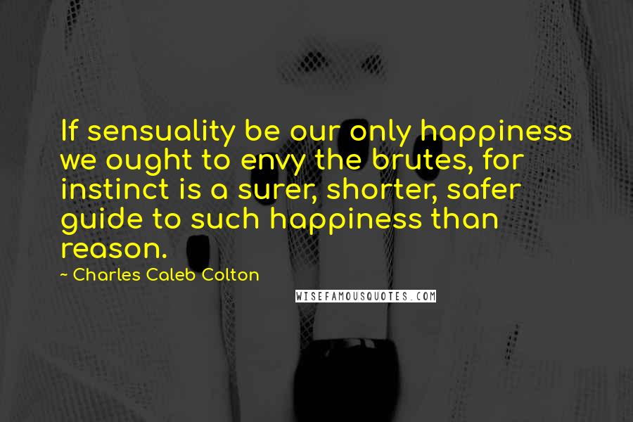 Charles Caleb Colton Quotes: If sensuality be our only happiness we ought to envy the brutes, for instinct is a surer, shorter, safer guide to such happiness than reason.