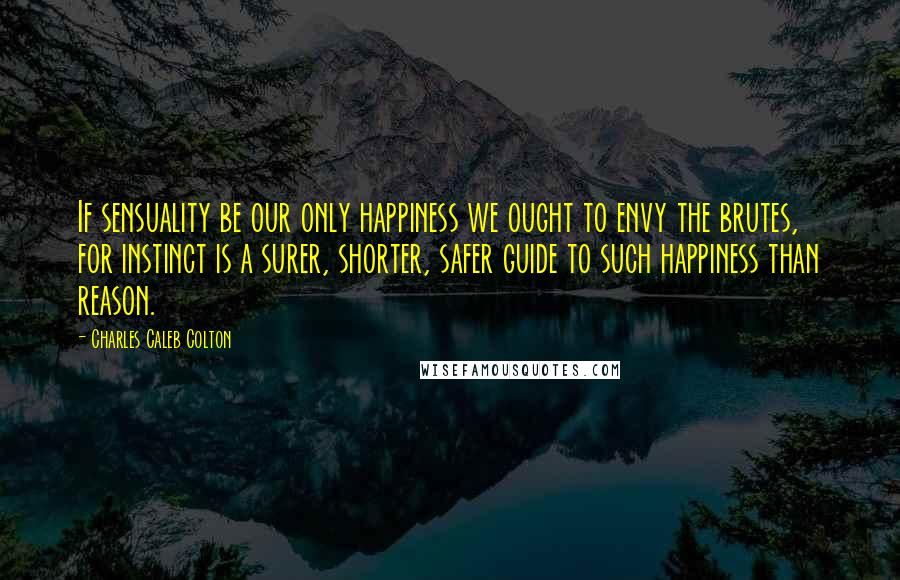 Charles Caleb Colton Quotes: If sensuality be our only happiness we ought to envy the brutes, for instinct is a surer, shorter, safer guide to such happiness than reason.