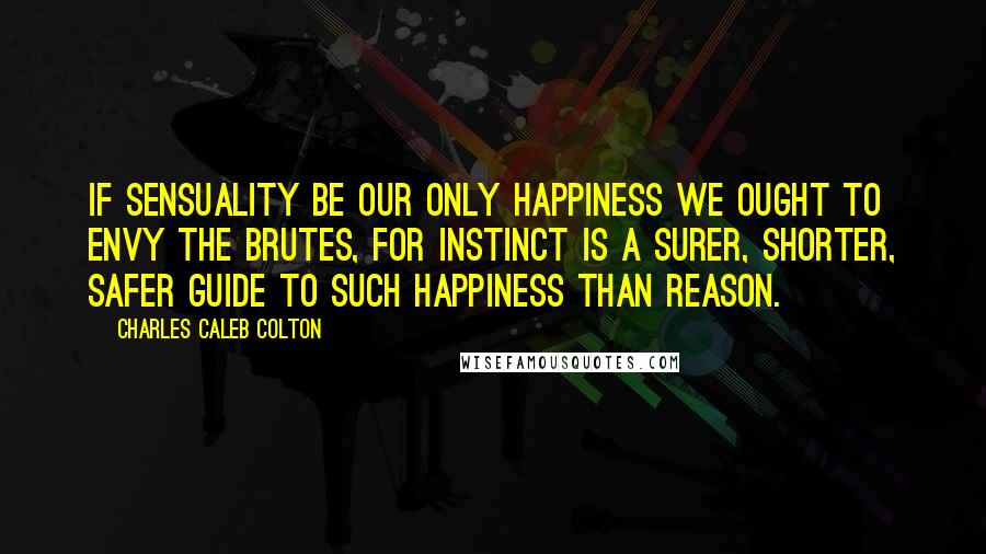 Charles Caleb Colton Quotes: If sensuality be our only happiness we ought to envy the brutes, for instinct is a surer, shorter, safer guide to such happiness than reason.