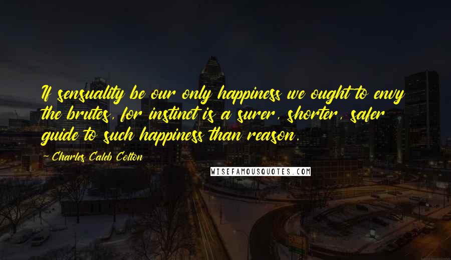 Charles Caleb Colton Quotes: If sensuality be our only happiness we ought to envy the brutes, for instinct is a surer, shorter, safer guide to such happiness than reason.