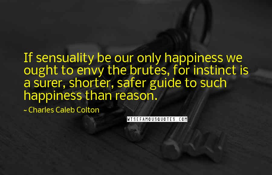 Charles Caleb Colton Quotes: If sensuality be our only happiness we ought to envy the brutes, for instinct is a surer, shorter, safer guide to such happiness than reason.