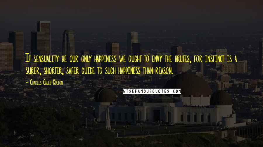 Charles Caleb Colton Quotes: If sensuality be our only happiness we ought to envy the brutes, for instinct is a surer, shorter, safer guide to such happiness than reason.