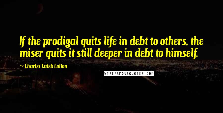 Charles Caleb Colton Quotes: If the prodigal quits life in debt to others, the miser quits it still deeper in debt to himself.