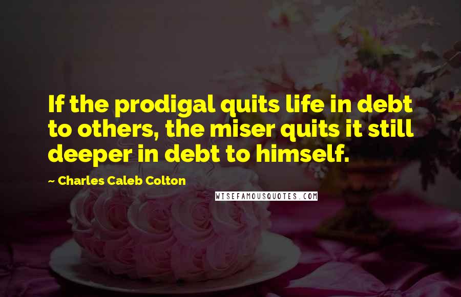 Charles Caleb Colton Quotes: If the prodigal quits life in debt to others, the miser quits it still deeper in debt to himself.