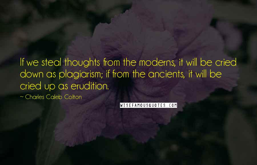 Charles Caleb Colton Quotes: If we steal thoughts from the moderns, it will be cried down as plagiarism; if from the ancients, it will be cried up as erudition.