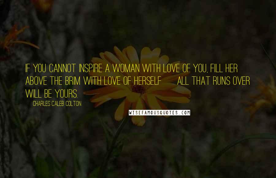 Charles Caleb Colton Quotes: If you cannot inspire a woman with love of you, fill her above the brim with love of herself ~ all that runs over will be yours.