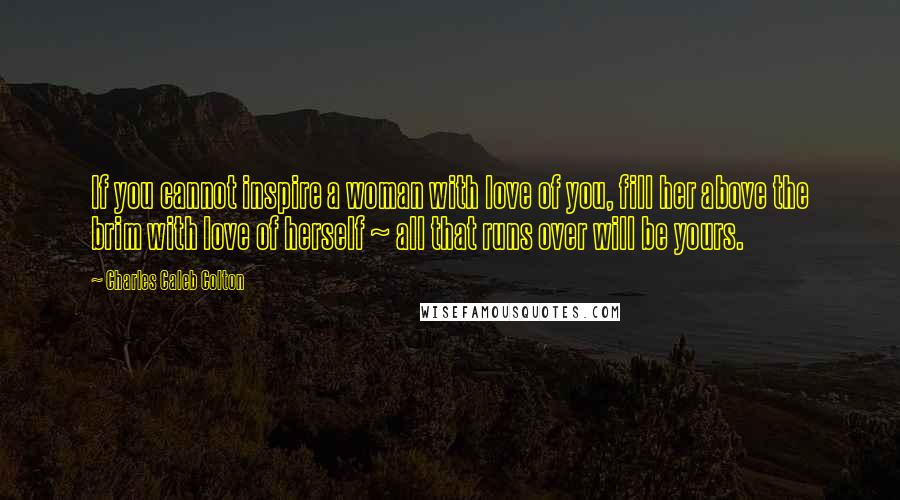 Charles Caleb Colton Quotes: If you cannot inspire a woman with love of you, fill her above the brim with love of herself ~ all that runs over will be yours.