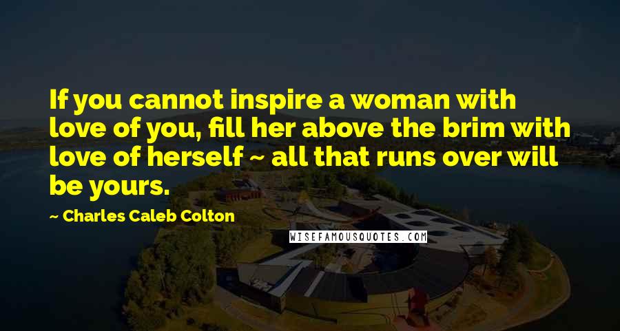 Charles Caleb Colton Quotes: If you cannot inspire a woman with love of you, fill her above the brim with love of herself ~ all that runs over will be yours.