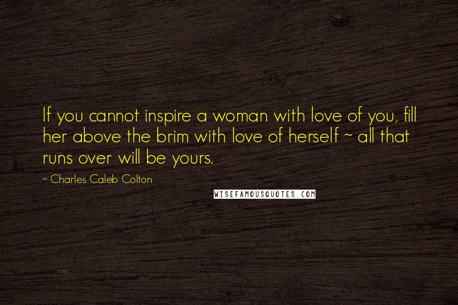 Charles Caleb Colton Quotes: If you cannot inspire a woman with love of you, fill her above the brim with love of herself ~ all that runs over will be yours.