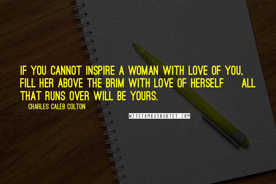 Charles Caleb Colton Quotes: If you cannot inspire a woman with love of you, fill her above the brim with love of herself ~ all that runs over will be yours.