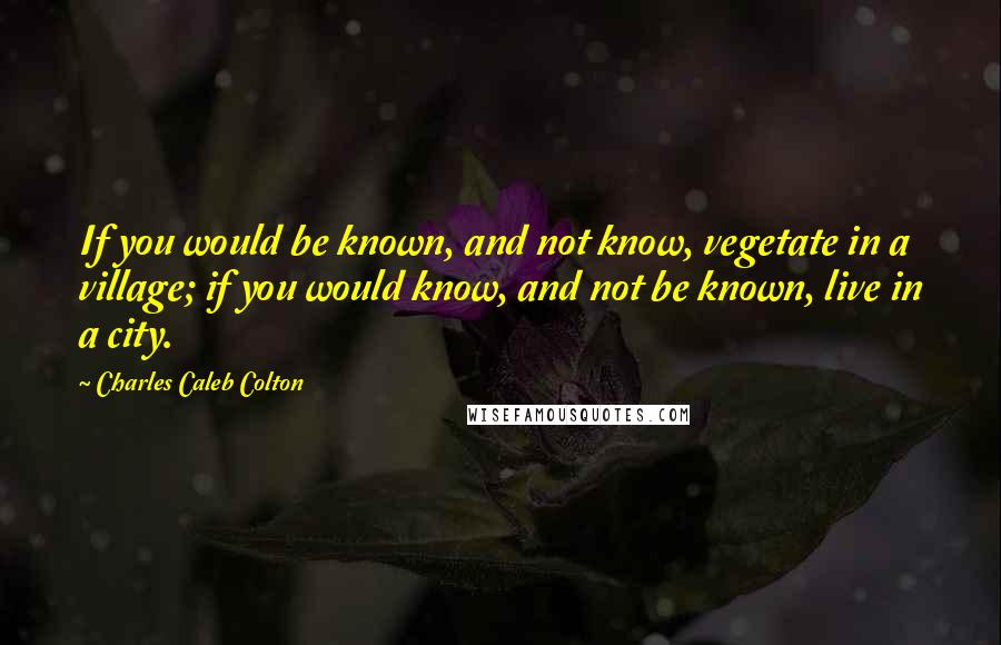 Charles Caleb Colton Quotes: If you would be known, and not know, vegetate in a village; if you would know, and not be known, live in a city.