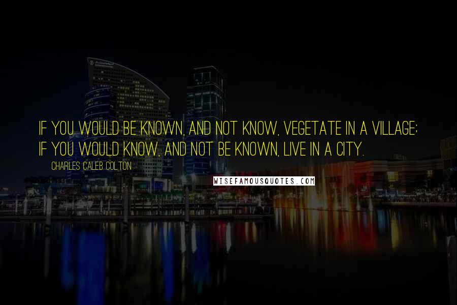 Charles Caleb Colton Quotes: If you would be known, and not know, vegetate in a village; if you would know, and not be known, live in a city.