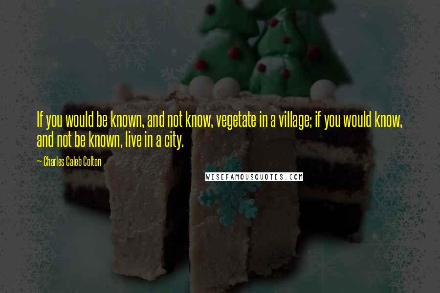 Charles Caleb Colton Quotes: If you would be known, and not know, vegetate in a village; if you would know, and not be known, live in a city.