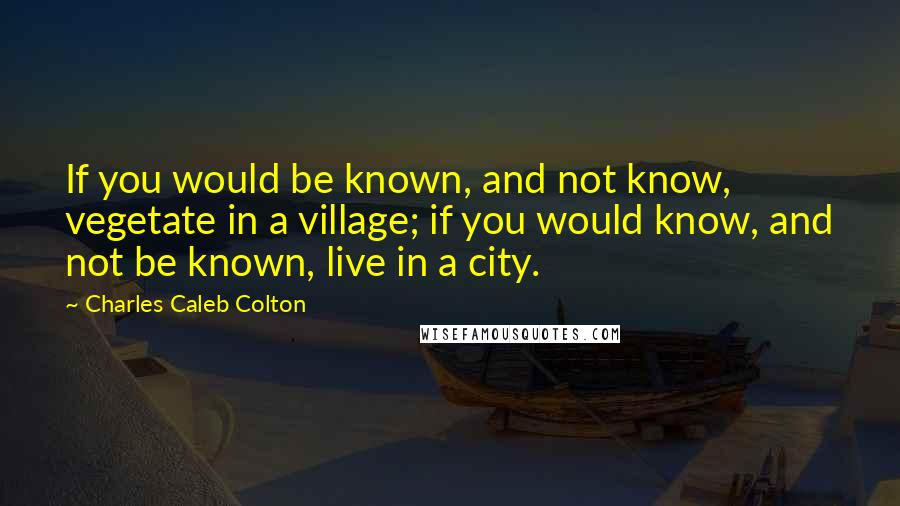 Charles Caleb Colton Quotes: If you would be known, and not know, vegetate in a village; if you would know, and not be known, live in a city.