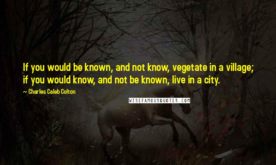 Charles Caleb Colton Quotes: If you would be known, and not know, vegetate in a village; if you would know, and not be known, live in a city.