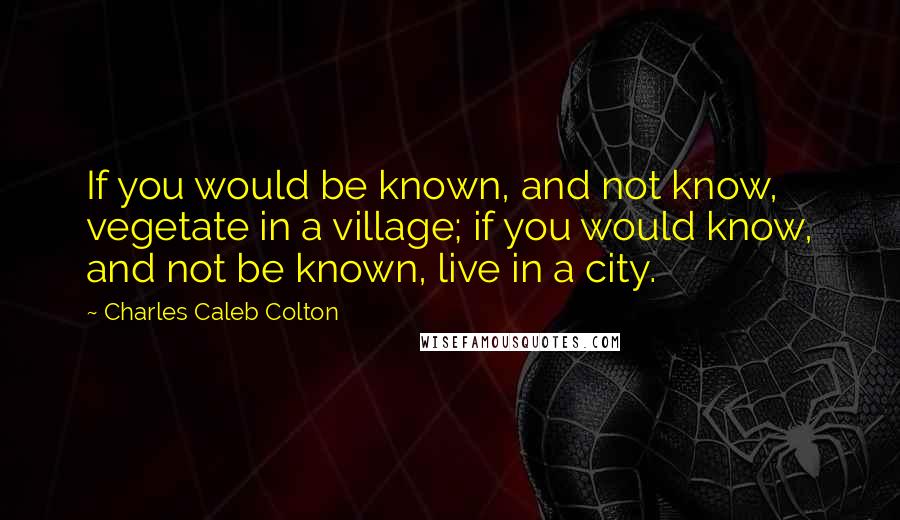 Charles Caleb Colton Quotes: If you would be known, and not know, vegetate in a village; if you would know, and not be known, live in a city.