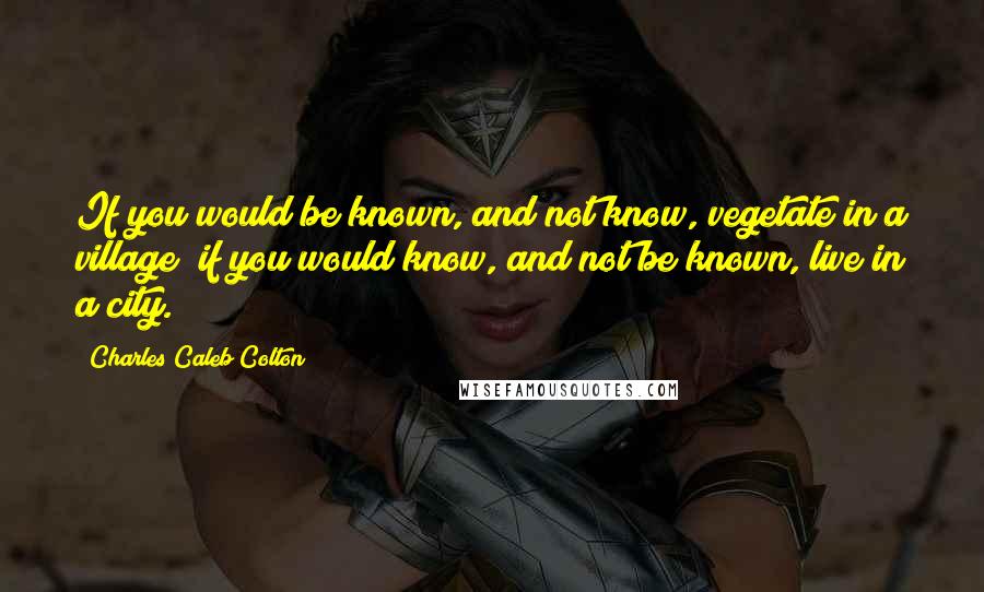 Charles Caleb Colton Quotes: If you would be known, and not know, vegetate in a village; if you would know, and not be known, live in a city.