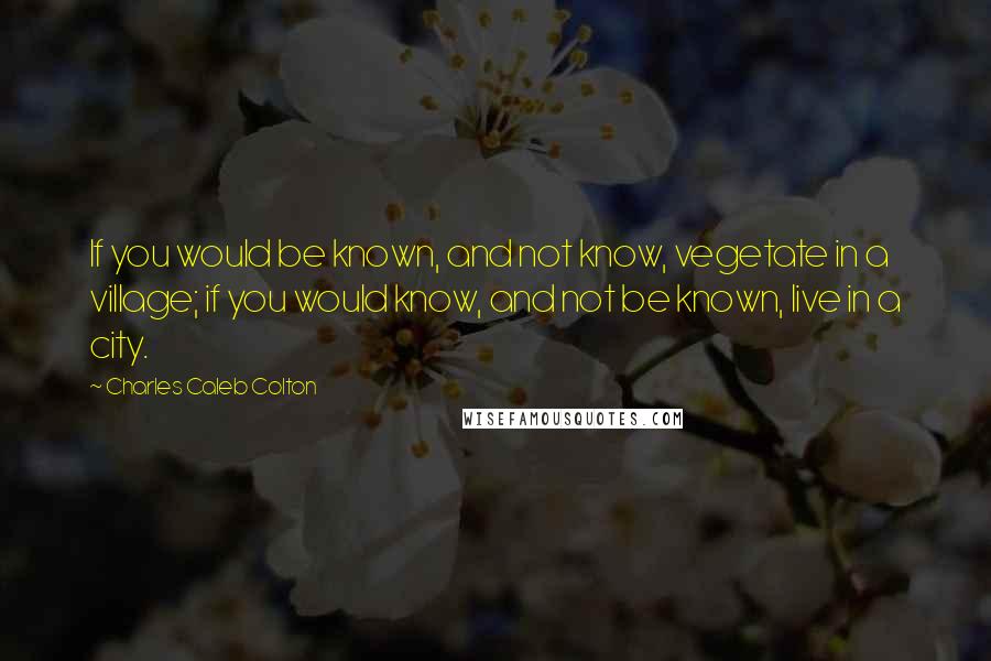 Charles Caleb Colton Quotes: If you would be known, and not know, vegetate in a village; if you would know, and not be known, live in a city.