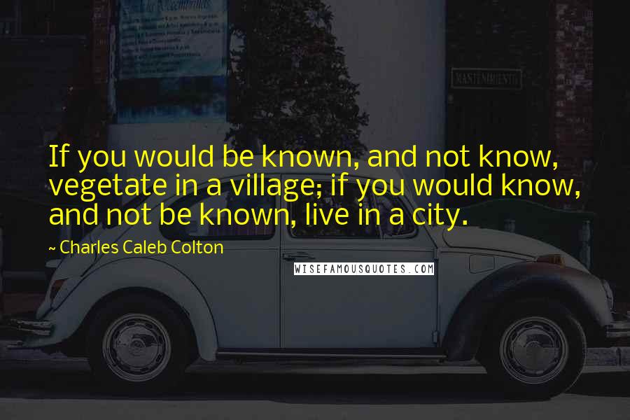 Charles Caleb Colton Quotes: If you would be known, and not know, vegetate in a village; if you would know, and not be known, live in a city.