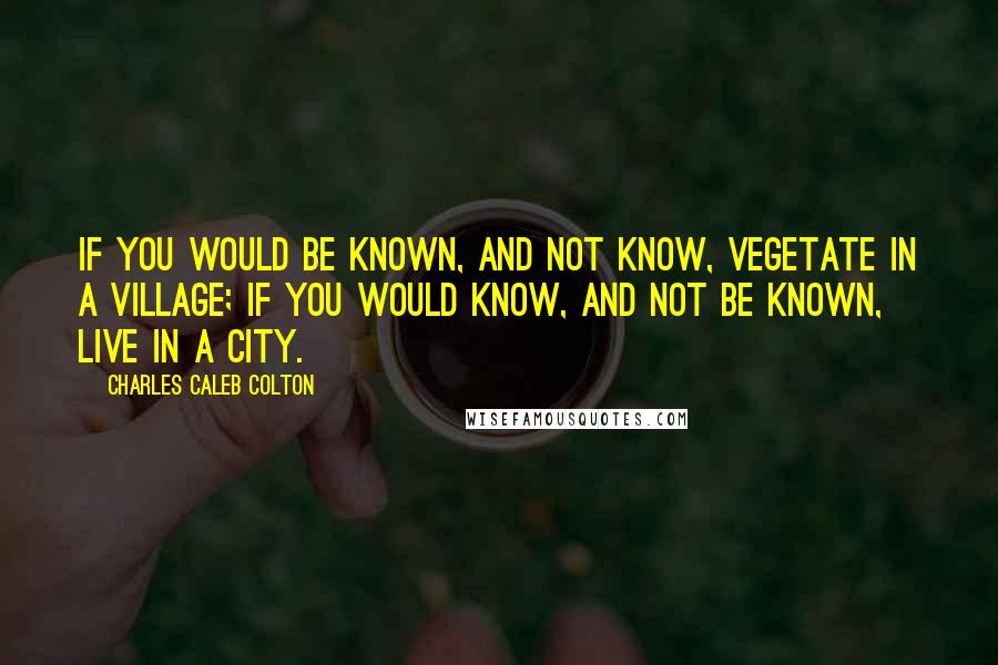 Charles Caleb Colton Quotes: If you would be known, and not know, vegetate in a village; if you would know, and not be known, live in a city.