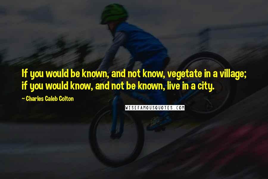 Charles Caleb Colton Quotes: If you would be known, and not know, vegetate in a village; if you would know, and not be known, live in a city.