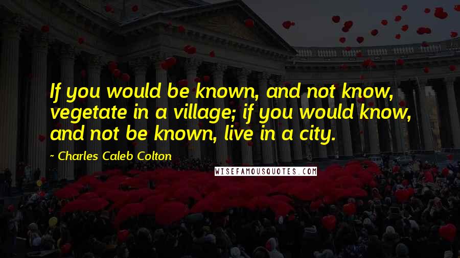 Charles Caleb Colton Quotes: If you would be known, and not know, vegetate in a village; if you would know, and not be known, live in a city.