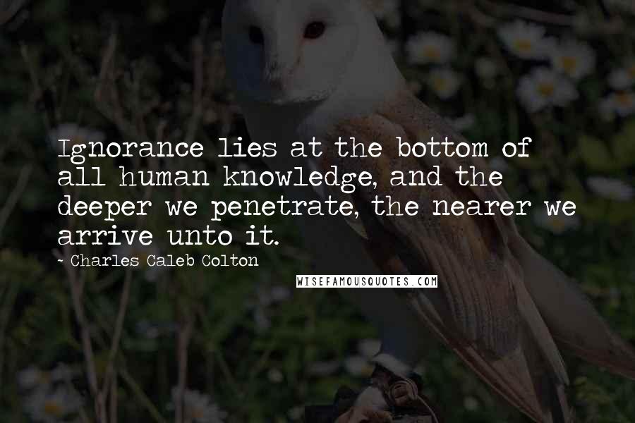 Charles Caleb Colton Quotes: Ignorance lies at the bottom of all human knowledge, and the deeper we penetrate, the nearer we arrive unto it.