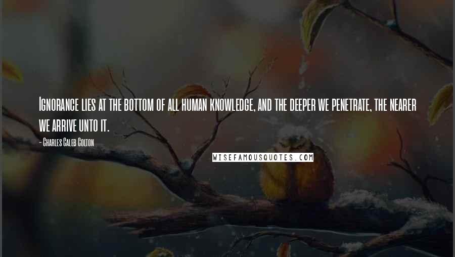 Charles Caleb Colton Quotes: Ignorance lies at the bottom of all human knowledge, and the deeper we penetrate, the nearer we arrive unto it.