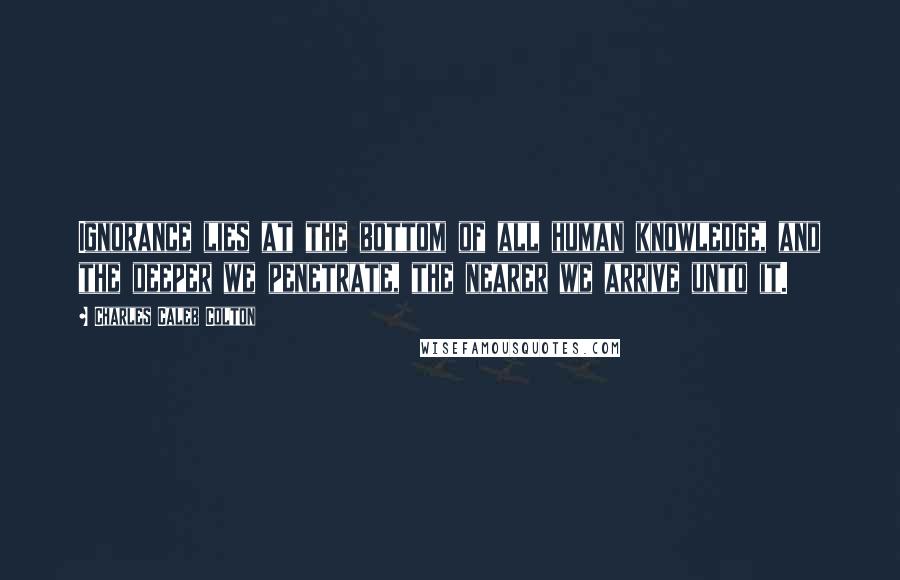 Charles Caleb Colton Quotes: Ignorance lies at the bottom of all human knowledge, and the deeper we penetrate, the nearer we arrive unto it.