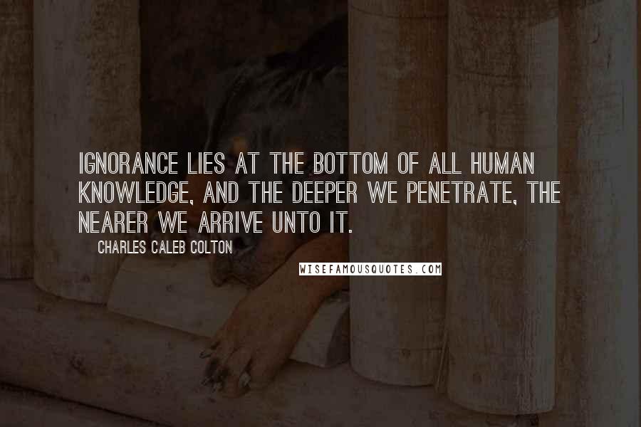 Charles Caleb Colton Quotes: Ignorance lies at the bottom of all human knowledge, and the deeper we penetrate, the nearer we arrive unto it.