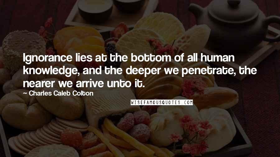 Charles Caleb Colton Quotes: Ignorance lies at the bottom of all human knowledge, and the deeper we penetrate, the nearer we arrive unto it.